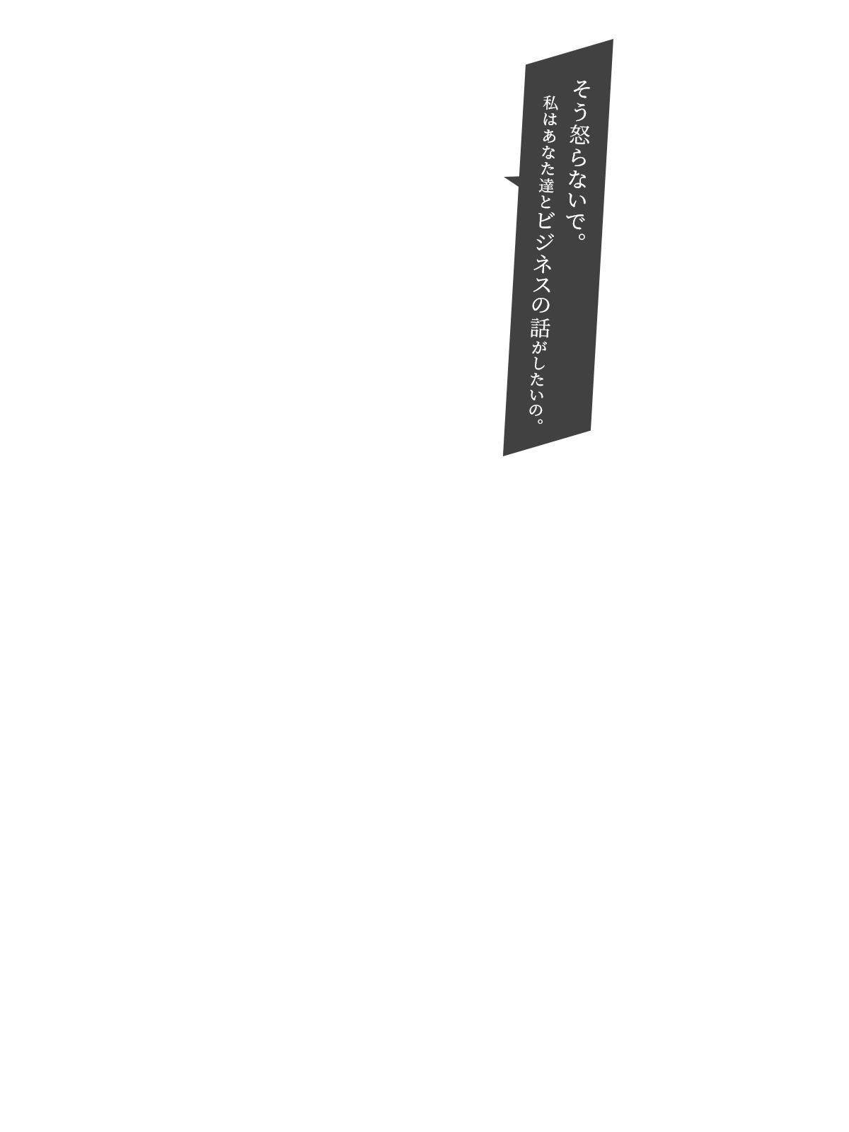 そう怒らないで。私はあなた達とビジネスの話がしたいの。