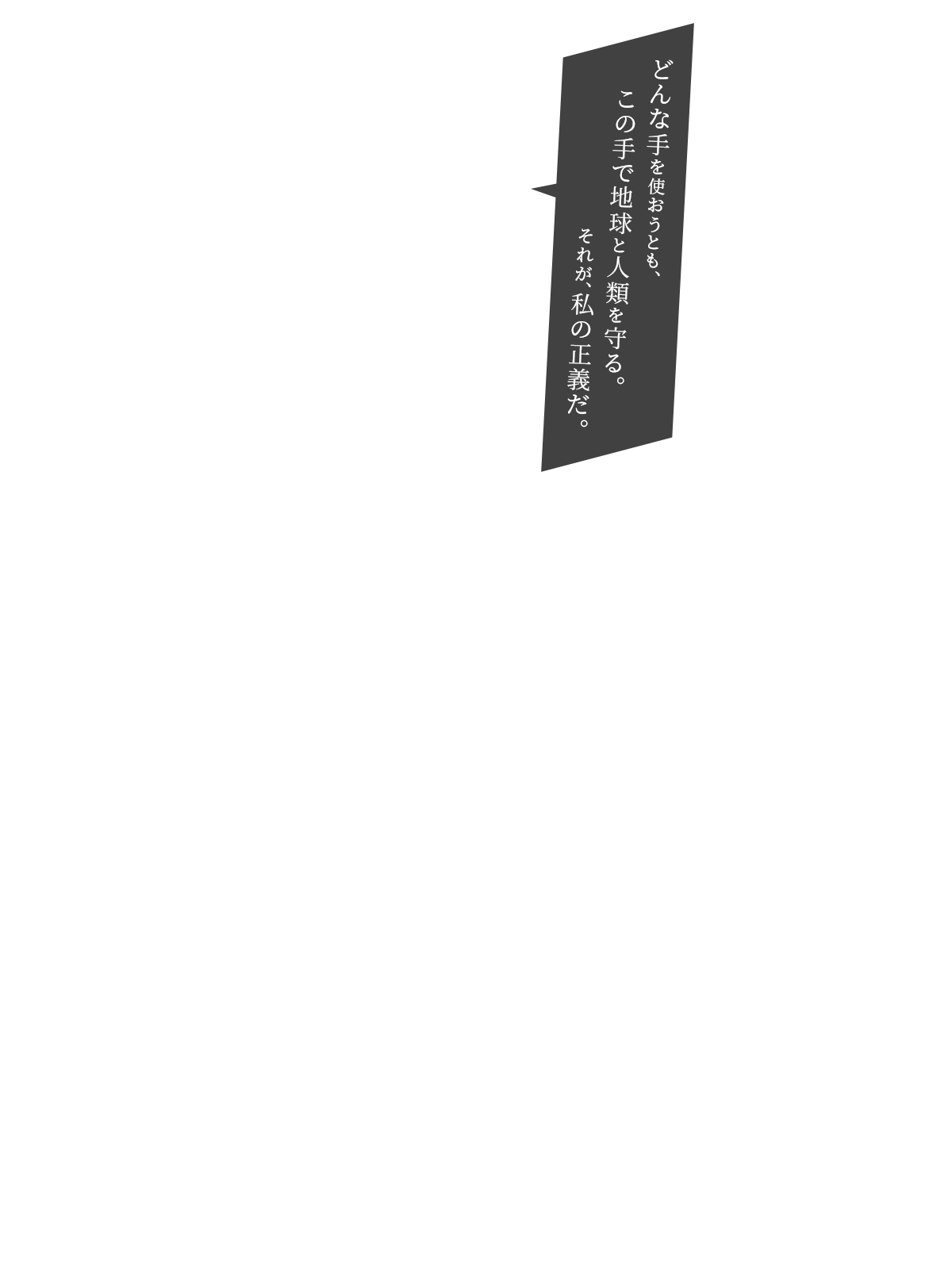 どんな手を使おうとも、この手で地球と人類を守る。それが、私の正義だ。