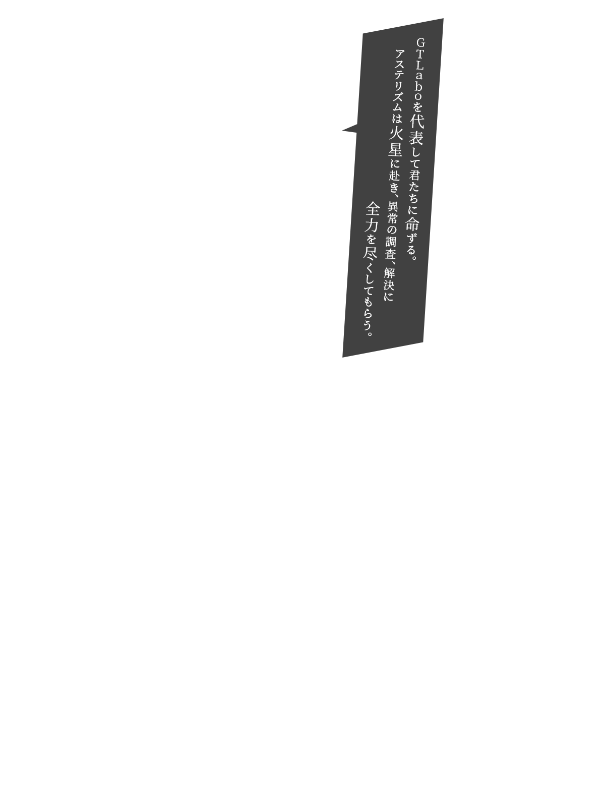 ＧＴＬａｂｏを代表して君たちに命ずる。アステリズムは火星に赴き、異常の調査、解決に全力を尽くしてもらう。