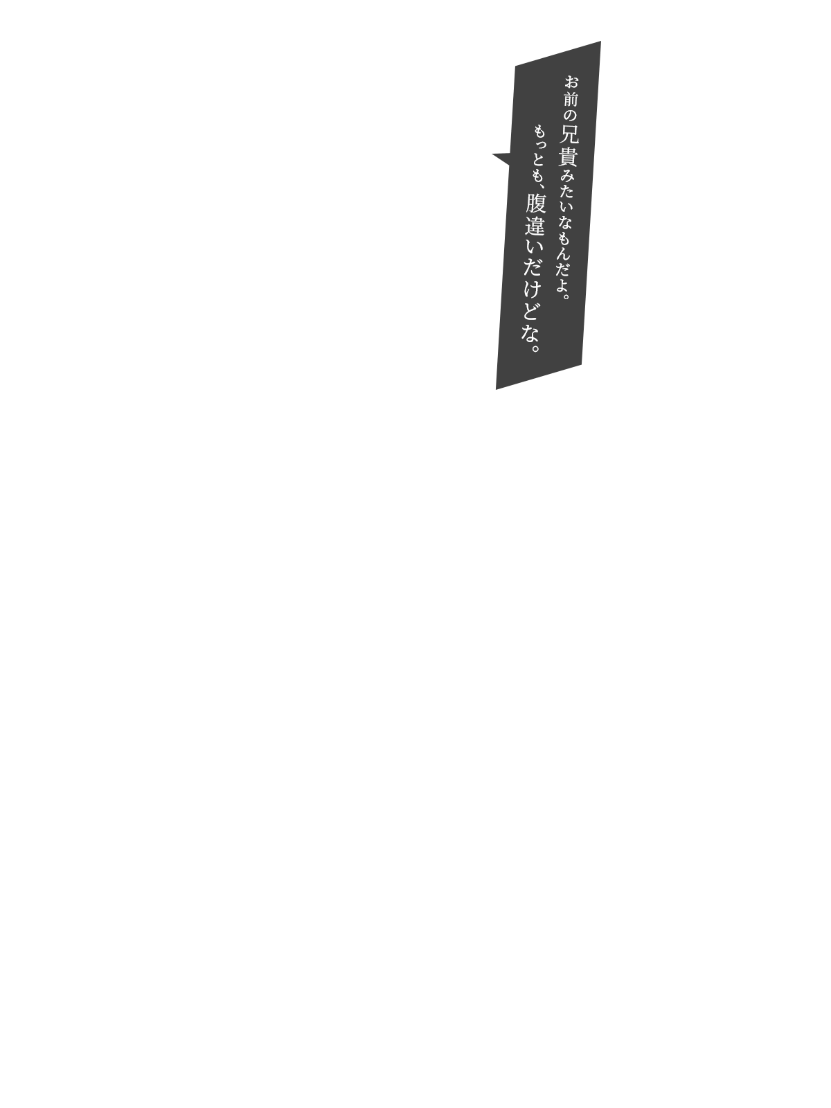 お前の兄貴みたいなもんだよ。もっとも、腹違いだけどな。