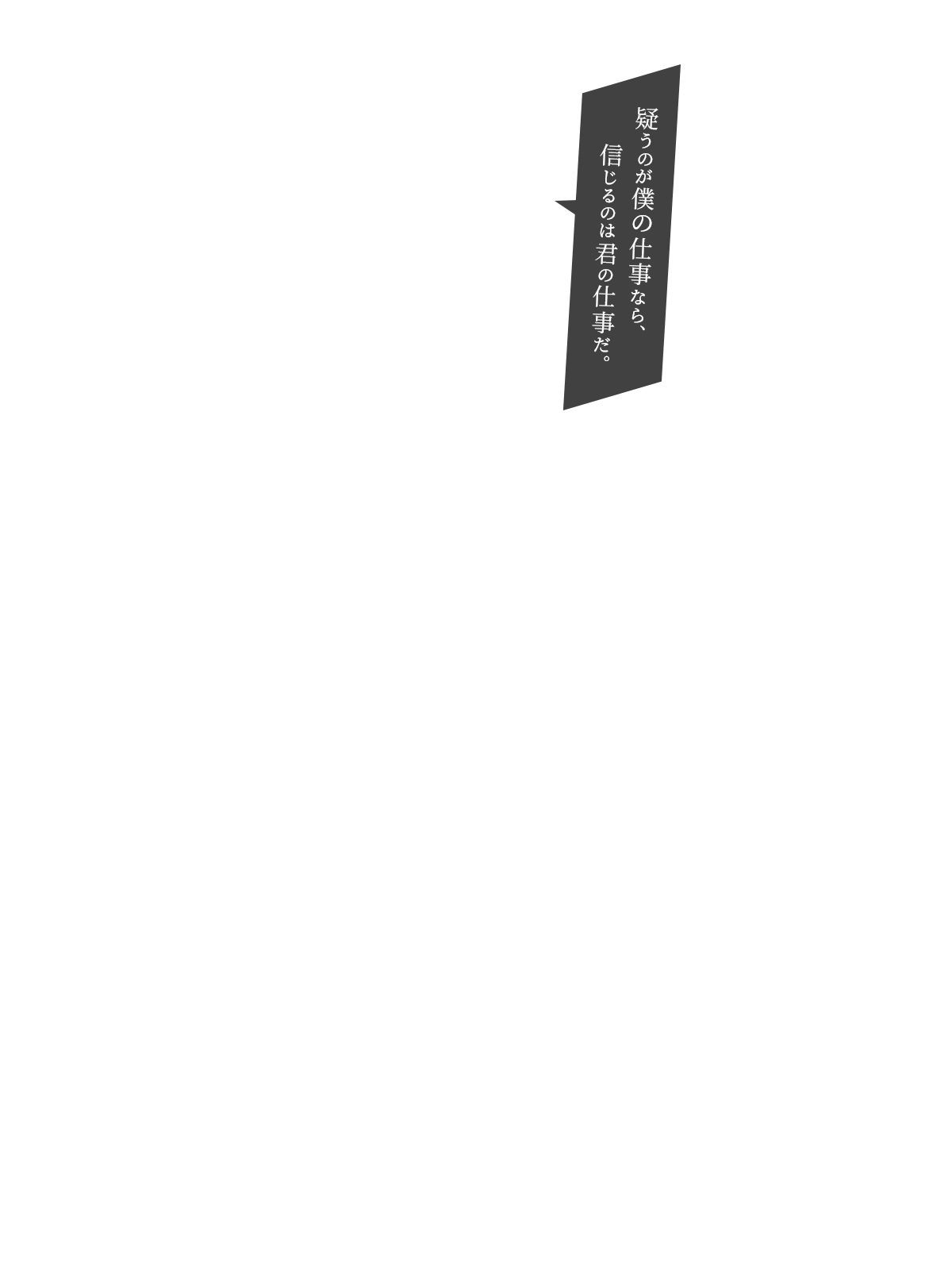 疑うのが僕の仕事なら、信じるのは君の仕事だ。