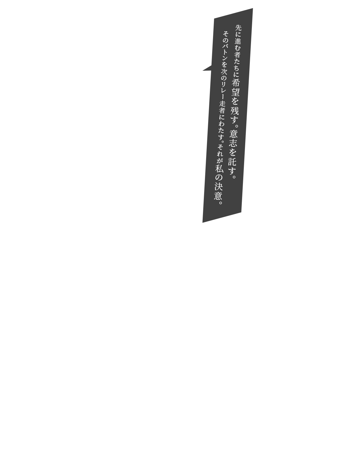 先に進む者たちに希望を残す。意志を託す。そのバトンを次のリレー走者にわたす。それが私の決意。